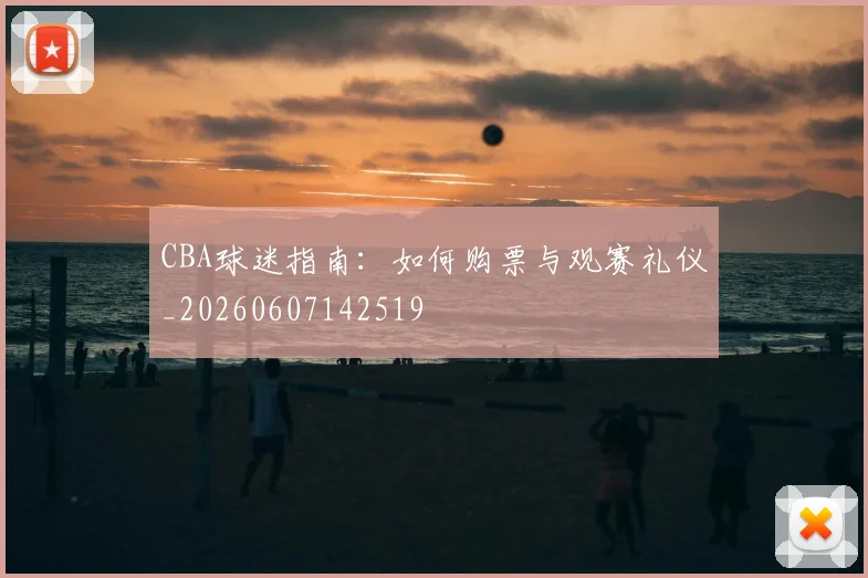 CBA球迷指南：如何购票与观赛礼仪_20260607142519