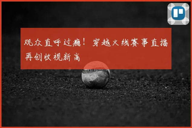 观众直呼过瘾！穿越火线赛事直播再创收视新高