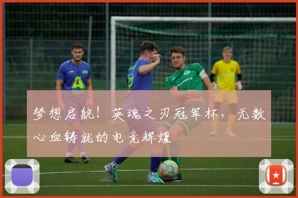 梦想启航！英魂之刃冠军杯，无数心血铸就的电竞辉煌