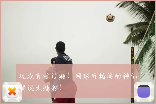 观众直呼过瘾！网球直播间的神仙解说太精彩！