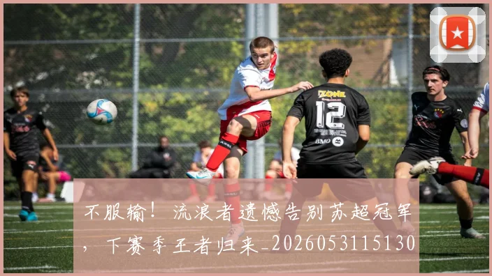 不服输！流浪者遗憾告别苏超冠军，下赛季王者归来_20260531151304