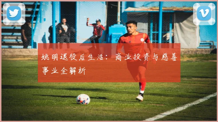姚明退役后生活：商业投资与慈善事业全解析