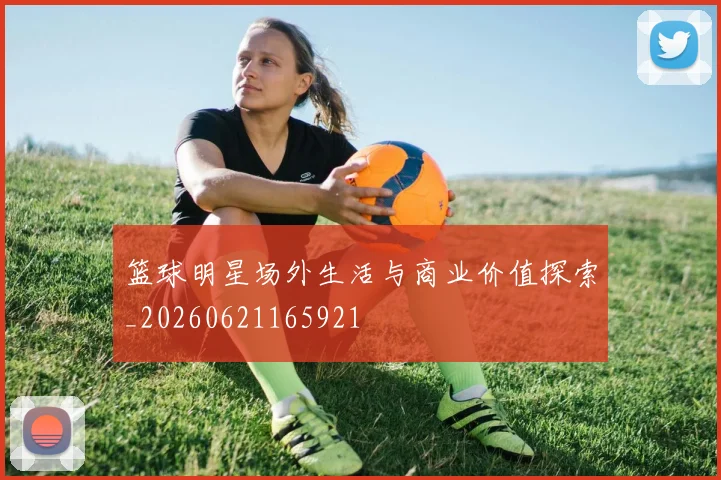 篮球明星场外生活与商业价值探索_20260621165921