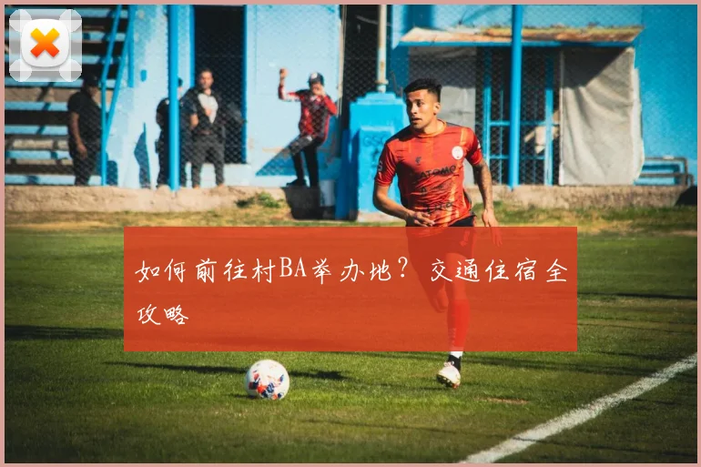 如何前往村BA举办地？交通住宿全攻略