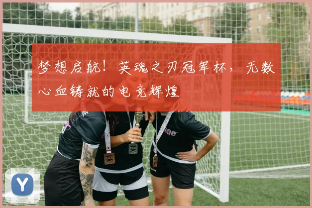 梦想启航！英魂之刃冠军杯，无数心血铸就的电竞辉煌