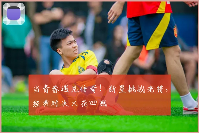 当青春遇见传奇！新星挑战老将，经典对决火花四溅