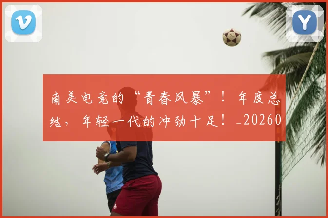 南美电竞的“青春风暴”！年度总结，年轻一代的冲劲十足！_20260602212657