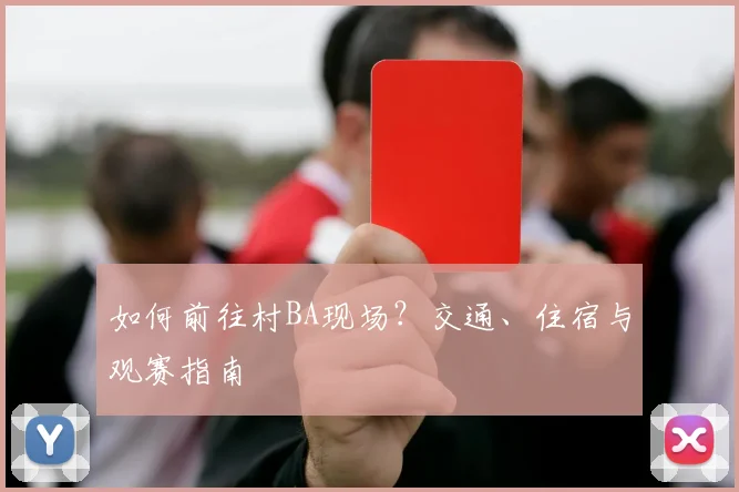 如何前往村BA现场？交通、住宿与观赛指南